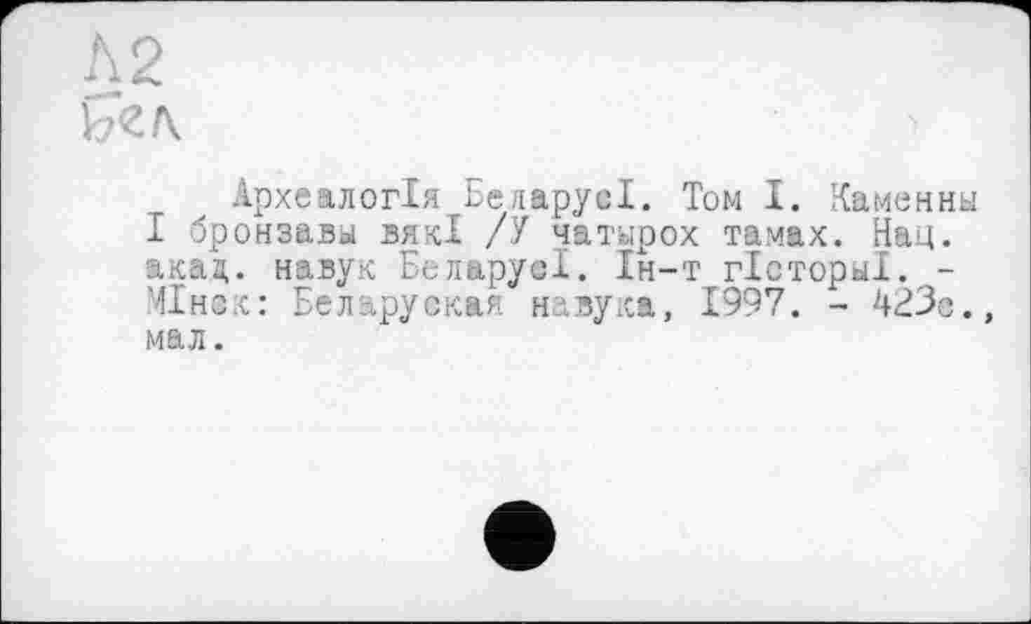 ﻿Л2
Ь<гл
Археалогія БеларусІ. Том І. Каменны І бронзавы вякі /У чатирох тамах. Над. акад, навук БеларуеІ. Ін-т гБсторы!. -Міно: Беларуская навука, 1997. - 423с., мал.